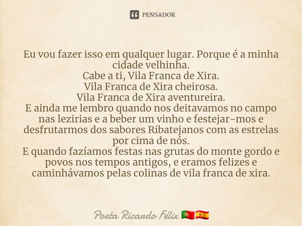 ⁠Eu vou fazer isso em qualquer lugar. Porque é a minha cidade velhinha.
Cabe a ti, Vila Franca de Xira.
Vila Franca de Xira cheirosa.
Vila Franca de Xira aventu... Frase de Poeta Ricardo Félix.