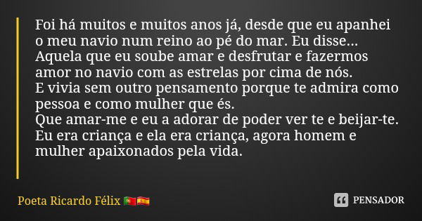 Foi há muitos e muitos anos já, desde que eu apanhei o meu navio num reino ao pé do mar. Eu disse...
Aquela que eu soube amar e desfrutar e fazermos amor no nav... Frase de Poeta Ricardo Félix.