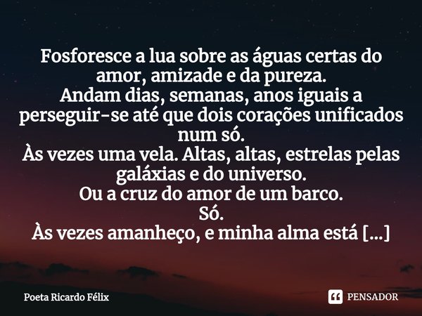 ⁠Fosforesce a lua sobre as águas certas do amor, amizade e da pureza.
Andam dias, semanas, anos iguais a perseguir-se até que dois corações unificados num só.
À... Frase de Poeta Ricardo Félix.