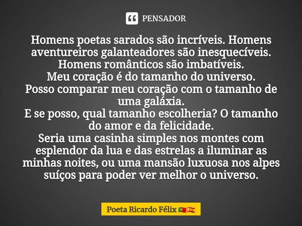 ⁠Homens poetas sarados são incríveis. Homens aventureiros galanteadores são inesquecíveis. Homens românticos são imbatíveis.
Meu coração é do tamanho do univers... Frase de Poeta Ricardo Félix.