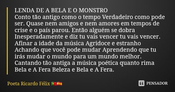 LENDA DE A BELA E O MONSTRO
Conto tão antigo como o tempo Verdadeiro como pode ser. Quase nem amigos e nem amores em tempos de crise e o país parou. Então algué... Frase de Poeta Ricardo Félix.