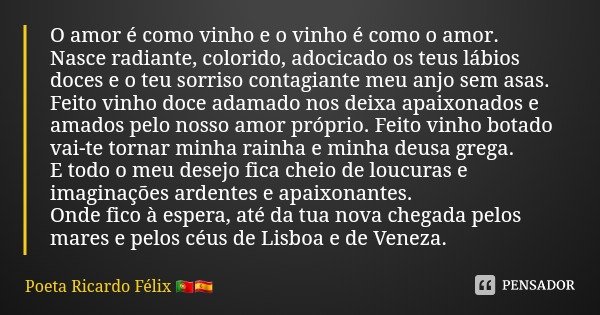 O amor é como vinho e o vinho é como o amor.
Nasce radiante, colorido, adocicado os teus lábios doces e o teu sorriso contagiante meu anjo sem asas.
Feito vinho... Frase de Poeta Ricardo Félix.