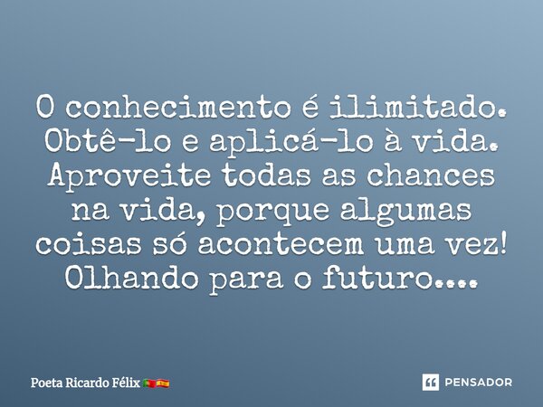 ⁠O conhecimento é ilimitado. Obtê-lo e aplicá-lo à vida. Aproveite todas as chances na vida, porque algumas coisas só acontecem uma vez! Olhando para o futuro..... Frase de Poeta Ricardo Félix.