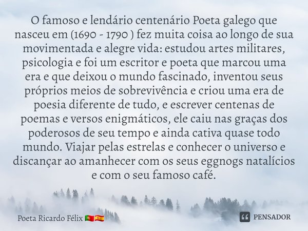 O famoso e lendário centenário Poeta galego que nasceu em (1690 - 1790 ) fez muita coisa ao longo de sua movimentada e alegre vida: estudouartes militares, psic... Frase de Poeta Ricardo Félix.