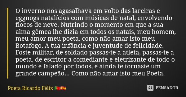 O inverno nos agasalhava em volto das lareiras e eggnogs natalícios com músicas de natal, envolvendo flocos de neve. Nutrindo o momento em que a sua alma gêmea ... Frase de Poeta Ricardo Félix.