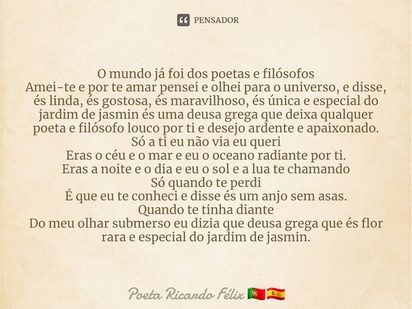 ⁠O mundo já foi dos poetas e filósofos
Amei-te e por te amar pensei e olhei para o universo, e disse, és linda, és gostosa, és maravilhoso, és única e especial ... Frase de Poeta Ricardo Félix.