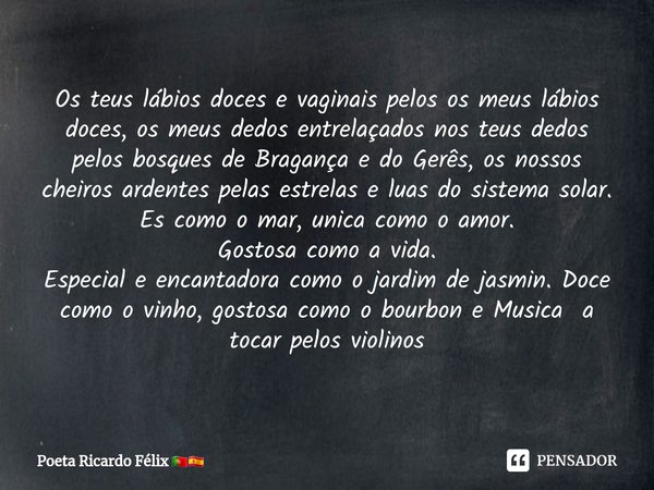 ⁠Os teus lábios doces e vaginais pelos os meus lábios doces, os meus dedos entrelaçados nos teus dedos pelos bosques de Bragança e do Gerês, os nossos cheiros a... Frase de Poeta Ricardo Félix.