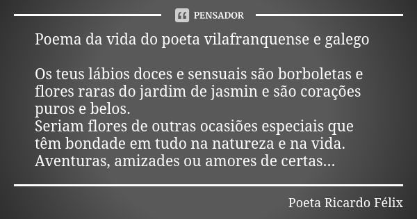 Poema da vida do poeta vilafranquense e galego Os teus lábios doces e sensuais são borboletas e flores raras do jardim de jasmin e são corações puros e belos.
S... Frase de Poeta Ricardo Félix.