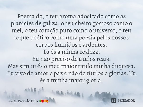 ⁠Poema do, o teu aroma adocicado como as planícies de galiza, o teu cheiro gostoso como o mel, o teu coração puro como o universo, o teu toque poético como uma ... Frase de Poeta Ricardo Félix.