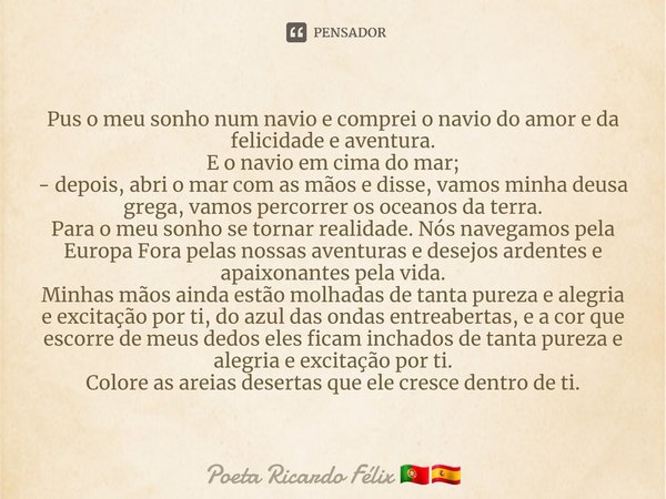 ⁠Pus o meu sonho num navio e comprei o navio do amor e da felicidade e aventura.
E o navio em cima do mar;
- depois, abri o mar com as mãos e disse, vamos minha... Frase de Poeta Ricardo Félix.