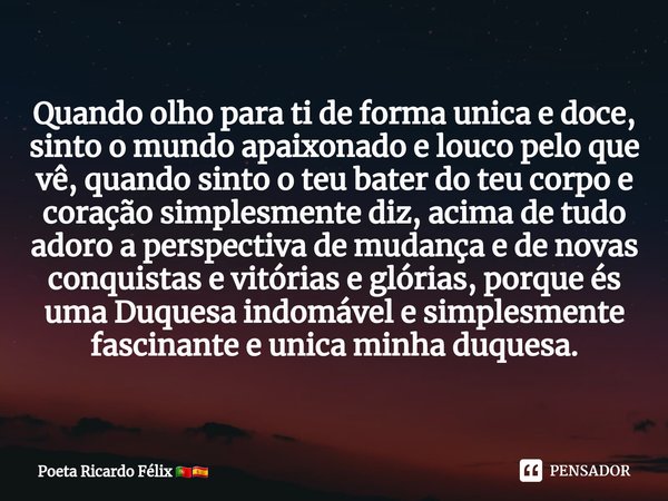 ⁠Quando olho para ti de forma unica e doce, sinto o mundo apaixonado e louco pelo que vê, quando sinto o teu bater do teu corpo e coração simplesmente diz, acim... Frase de Poeta Ricardo Félix.