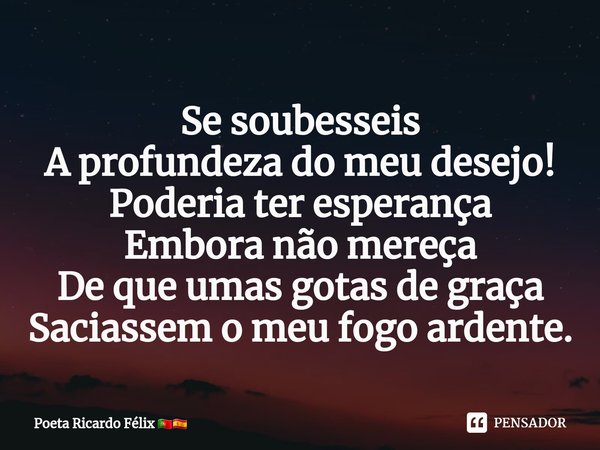 ⁠Se soubesseis
A profundeza do meu desejo!
Poderia ter esperança
Embora não mereça
De que umas gotas de graça
Saciassem o meu fogo ardente.... Frase de Poeta Ricardo Félix.