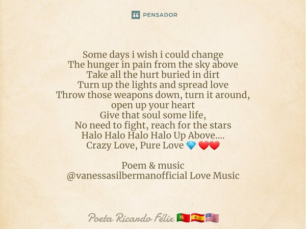 ⁠Some days i wish i could change The hunger in pain from the sky above Take all the hurt buried in dirt Turn up the lights and spread love Throw those weapons d... Frase de Poeta Ricardo Félix.