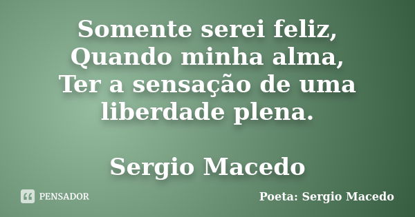 Somente serei feliz, Quando minha alma, Ter a sensação de uma liberdade plena. Sergio Macedo... Frase de Poeta Sergio Macedo.