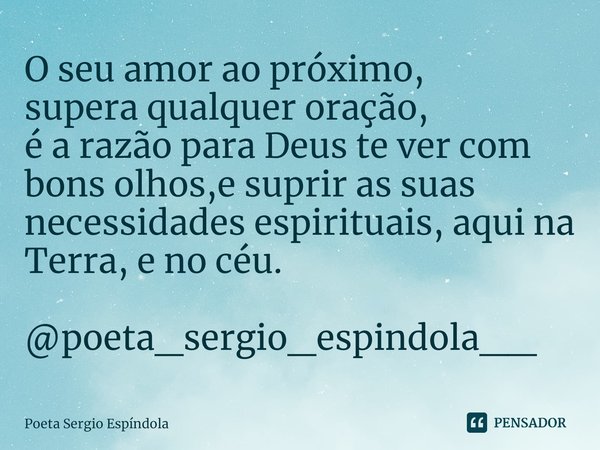 ⁠O seu amor ao próximo,
supera qualquer oração,
é a razão para Deus te ver com bons olhos,e suprir as suas necessidades espirituais, aqui na Terra, e no céu. @p... Frase de Poeta Sergio Espíndola.