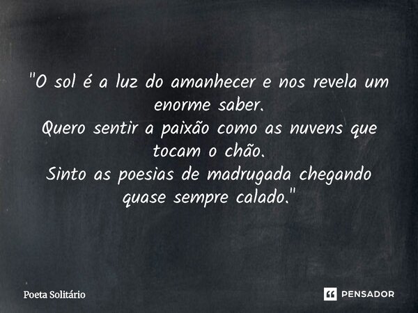 "⁠O sol é a luz do amanhecer e nos revela um enorme saber. Quero sentir a paixão como as nuvens que tocam o chão. Sinto as poesias de madrugada chegando qu... Frase de Poeta Solitário.