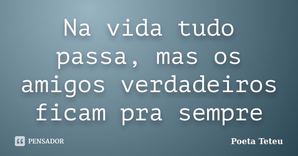 Na vida tudo passa, mas os amigos verdadeiros ficam pra sempre... Frase de Poeta Teteu.