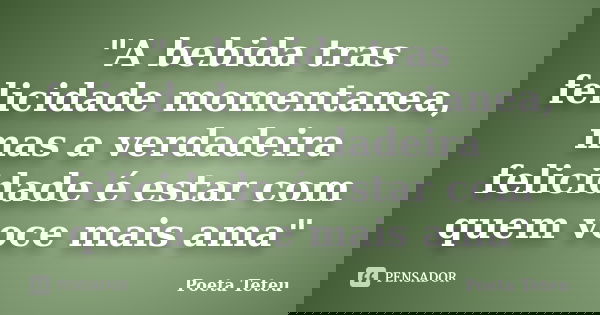 "A bebida tras felicidade momentanea, mas a verdadeira felicidade é estar com quem voce mais ama"... Frase de Poeta Teteu.