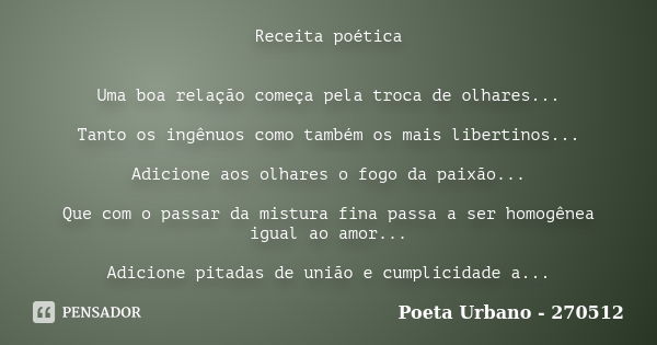 Receita poética Uma boa relação começa pela troca de olhares... Tanto os ingênuos como também os mais libertinos... Adicione aos olhares o fogo da paixão... Que... Frase de Poeta Urbano - 270512.