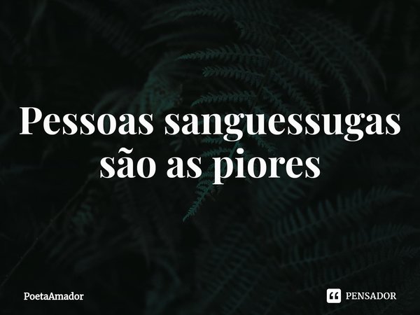 ⁠Pessoas sanguessugas são as piores... Frase de PoetaAmador.