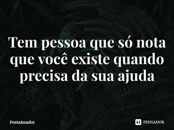 ⁠Tem pessoa que só nota que você existe quando precisa da sua ajuda... Frase de PoetaAmador.