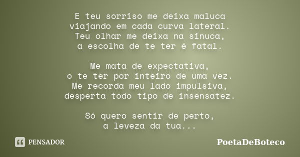 E teu sorriso me deixa maluca viajando em cada curva lateral. Teu olhar me deixa na sinuca, a escolha de te ter é fatal. Me mata de expectativa, o te ter por in... Frase de PoetaDeBoteco.