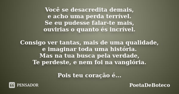 Você se desacredita demais, e acho uma perda terrível. Se eu pudesse falar-te mais, ouvirias o quanto és incrível. Consigo ver tantas, mais de uma qualidade, e ... Frase de PoetaDeBoteco.