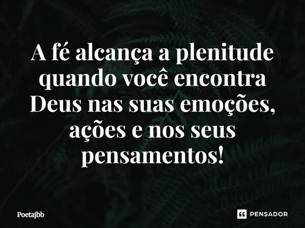 A fé alcança a plenitude quando você encontra Deus nas suas emoções, ações e nos seus pensamentos!... Frase de Poetajbb.
