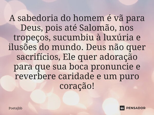 A sabedoria do homem é vã para Deus, pois até Salomão, nos tropeços, sucumbiu à luxúria e ilusões do mundo. Deus não quer sacrifícios, Ele quer adoração para qu... Frase de Poetajbb.