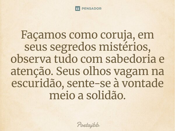 Façamos como coruja, em seus segredos mistérios, observa tudo com sabedoria e atenção. Seus olhos vagam na escuridão, sente-se à vontade meio a solidão.... Frase de Poetajbb.