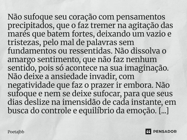 Não sufoque seu coração com pensamentos precipitados, que o faz tremer na agitação das marés que batem fortes, deixando um vazio e tristezas, pelo mal de palavr... Frase de Poetajbb.