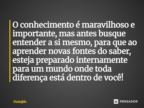 O conhecimento é maravilhoso e importante, mas antes busque entender a si mesmo, para que ao aprender novas fontes do saber, esteja preparado internamente para ... Frase de Poetajbb.