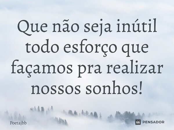 Que não seja inútil todo esforço que façamos pra realizar nossos sonhos!... Frase de Poetajbb.