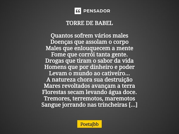TORRE DE BABEL Quantos sofrem vários males Doenças que assolam o corpo Males que enlouquecem a mente Fome que corrói tanta gente. Drogas que tiram o sabor da vi... Frase de Poetajbb.