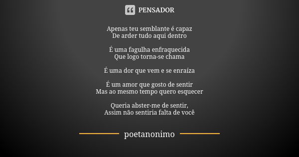 Apenas teu semblante é capaz De arder tudo aqui dentro É uma fagulha enfraquecida Que logo torna-se chama É uma dor que vem e se enraíza É um amor que gosto de ... Frase de poetanonimo.