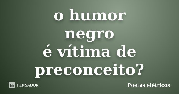 o humor negro é vítima de preconceito?... Frase de Poetas elétricos.