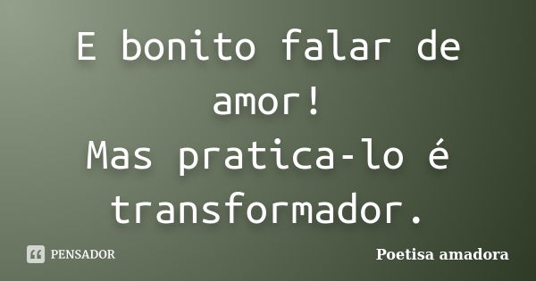 E bonito falar de amor! Mas pratica-lo é transformador.... Frase de Poetisa amadora.