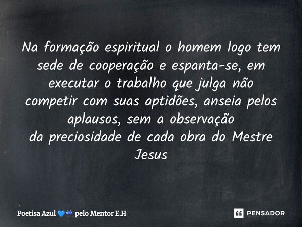 Na formação espiritual o homem logo tem sede de cooperação e espanta-se, em executar o trabalho que julga não competircom suas aptidões, anseia pelos aplausos, ... Frase de Poetisa Azul  pelo Mentor E.H.