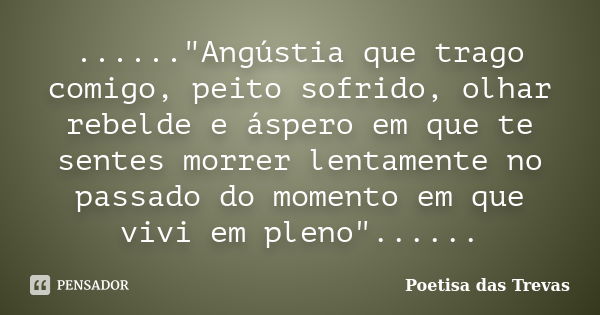 ......"Angústia que trago comigo, peito sofrido, olhar rebelde e áspero em que te sentes morrer lentamente no passado do momento em que vivi em pleno"... Frase de Poetisa das Trevas.