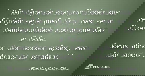 ``Não faça da sua profissão sua religião seja qual for, mas se o fizer tenha cuidado com o que faz e fala. Somos donos das nossas ações, mas não somos donos da ... Frase de Poetisa Jalcy Dias..