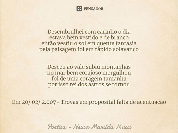 ⁠Desembrulhei com carinho o dia
estava bem vestido e de branco
então vestiu o sol em quente fantasia
pela paisagem foi em rápido solavanco Desceu ao vale subiu ... Frase de Poetisa - Neusa Marilda Mucci.