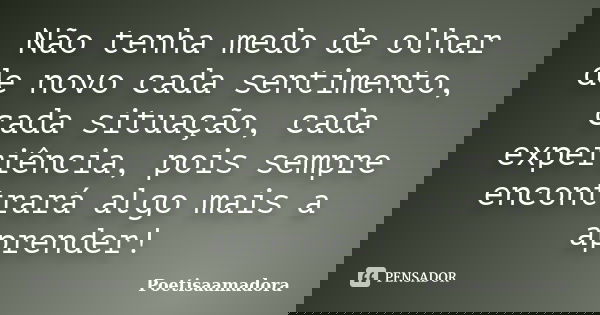 Não tenha medo de olhar de novo cada sentimento, cada situação, cada experiência, pois sempre encontrará algo mais a aprender!... Frase de Poetisaamadora.