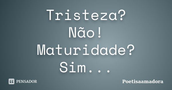 Tristeza? Não! Maturidade? Sim...... Frase de Poetisaamadora.