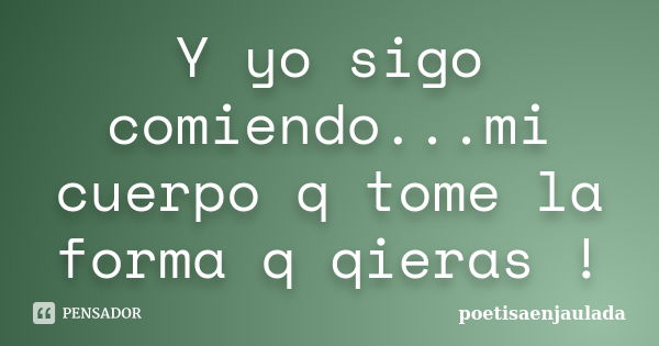 Y yo sigo comiendo...mi cuerpo q tome la forma q qieras !... Frase de poetisaenjaulada.