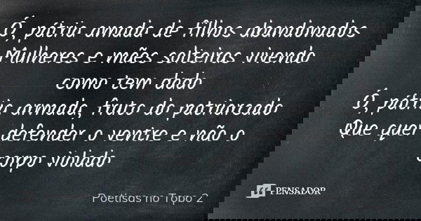 Ó, pátria amada de filhos abandonados
Mulheres e mães solteiras vivendo como tem dado
Ó, pátria armada, fruto do patriarcado
Que quer defender o ventre e não o ... Frase de Poetisas no Topo 2.