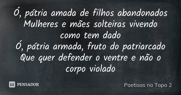 Ó, pátria amada de filhos abandonados Mulheres e mães solteiras vivendo como tem dado Ó, pátria armada, fruto do patriarcado Que quer defender o ventre e não o ... Frase de Poetisas no Topo 2.