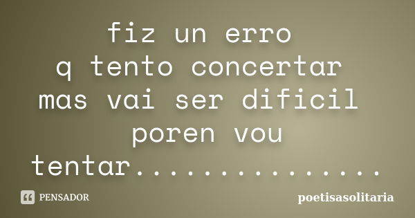 fiz un erro q tento concertar mas vai ser dificil poren vou tentar.................. Frase de poetisasolitaria.