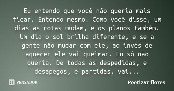 Eu entendo que você não queria mais ficar. Entendo mesmo. Como você disse, um dias as rotas mudam, e os planos também. Um dia o sol brilha diferente, e se a gen... Frase de Poetizar Flores..