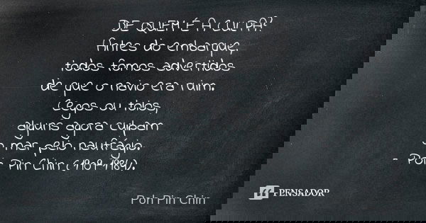 DE QUEM É A CULPA?
Antes do embarque,
todos fomos advertidos
de que o navio era ruim.
Cegos ou tolos,
alguns agora culpam
o mar pelo naufrágio.
– Poh Pin Chin (... Frase de Poh Pin Chin.