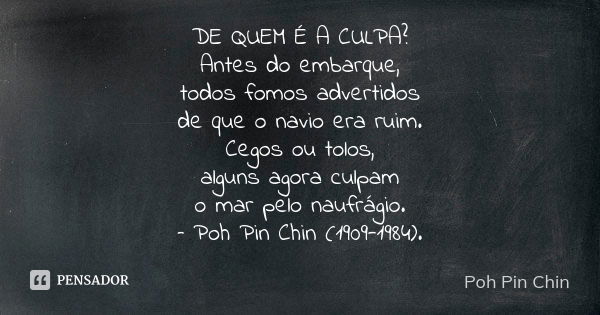 DE QUEM É A CULPA?
Antes do embarque,
todos fomos advertidos
de que o navio era ruim.
Cegos ou tolos,
alguns agora culpam
o mar pelo naufrágio.
– Poh Pin Chin (... Frase de Poh Pin Chin.